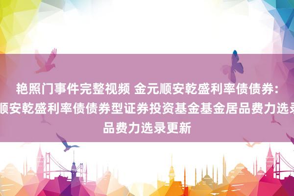 艳照门事件完整视频 金元顺安乾盛利率债债券: 金元顺安乾盛利率债债券型证券投资基金基金居品费力选录更新