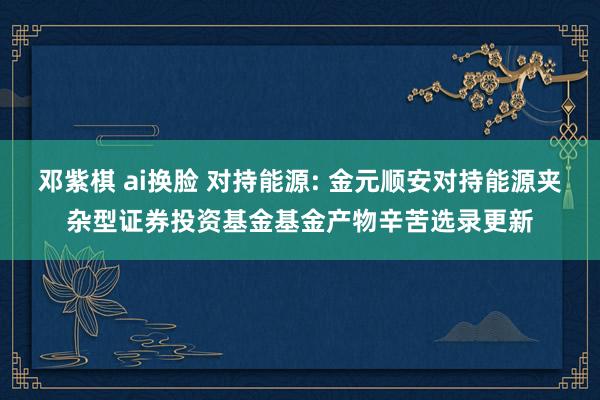 邓紫棋 ai换脸 对持能源: 金元顺安对持能源夹杂型证券投资基金基金产物辛苦选录更新