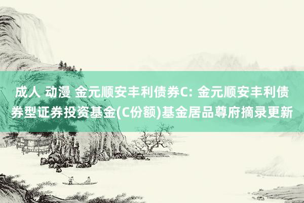成人 动漫 金元顺安丰利债券C: 金元顺安丰利债券型证券投资基金(C份额)基金居品尊府摘录更新