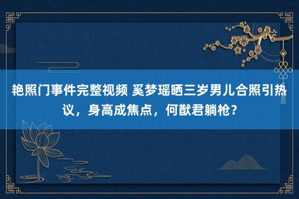 艳照门事件完整视频 奚梦瑶晒三岁男儿合照引热议，身高成焦点，何猷君躺枪？