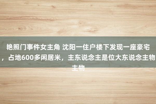 艳照门事件女主角 沈阳一住户楼下发现一座豪宅，占地600多闲居米，主东说念主是位大东说念主物
