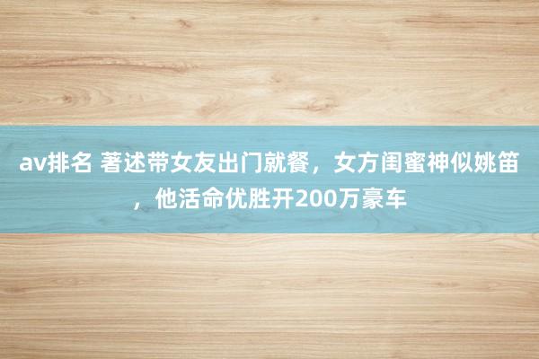 av排名 著述带女友出门就餐，女方闺蜜神似姚笛，他活命优胜开200万豪车