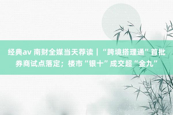 经典av 南财全媒当天荐读｜“跨境搭理通”首批券商试点落定；楼市“银十”成交超“金九”