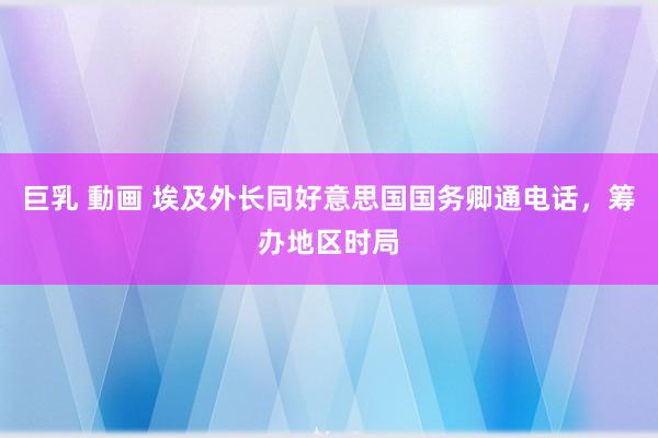 巨乳 動画 埃及外长同好意思国国务卿通电话，筹办地区时局