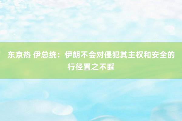 东京热 伊总统：伊朗不会对侵犯其主权和安全的行径置之不睬