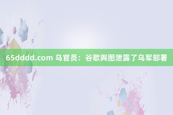 65dddd.com 乌官员：谷歌舆图泄露了乌军部署