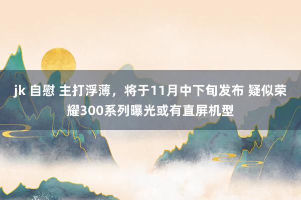 jk 自慰 主打浮薄，将于11月中下旬发布 疑似荣耀300系列曝光或有直屏机型