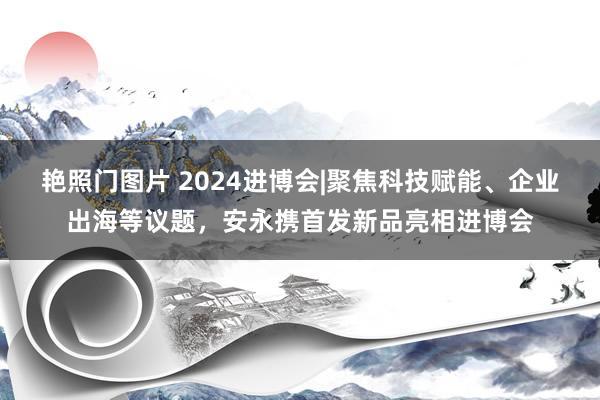 艳照门图片 2024进博会|聚焦科技赋能、企业出海等议题，安永携首发新品亮相进博会