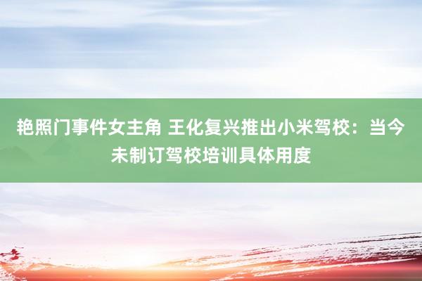艳照门事件女主角 王化复兴推出小米驾校：当今未制订驾校培训具体用度