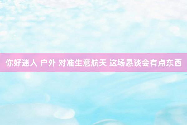 你好迷人 户外 对准生意航天 这场恳谈会有点东西