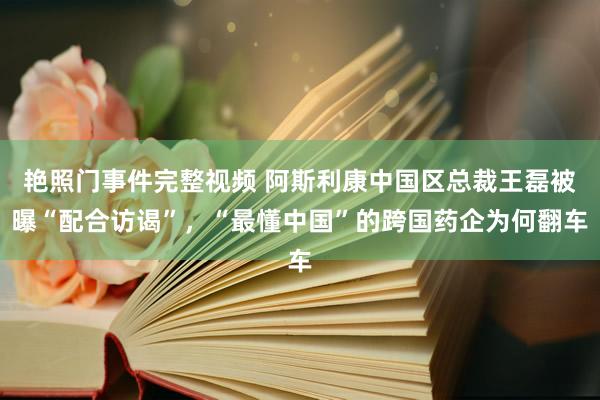 艳照门事件完整视频 阿斯利康中国区总裁王磊被曝“配合访谒”，“最懂中国”的跨国药企为何翻车