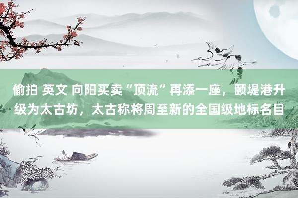 偷拍 英文 向阳买卖“顶流”再添一座，颐堤港升级为太古坊，太古称将周至新的全国级地标名目