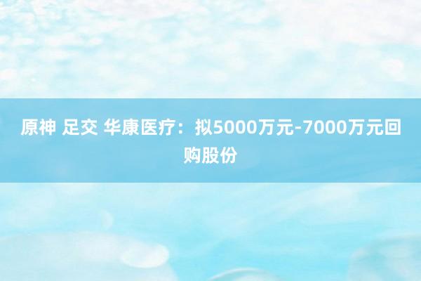 原神 足交 华康医疗：拟5000万元-7000万元回购股份