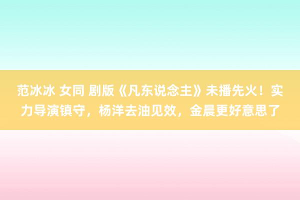 范冰冰 女同 剧版《凡东说念主》未播先火！实力导演镇守，杨洋去油见效，金晨更好意思了