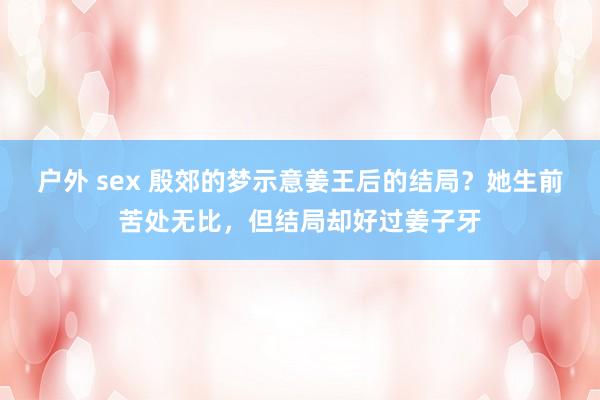 户外 sex 殷郊的梦示意姜王后的结局？她生前苦处无比，但结局却好过姜子牙