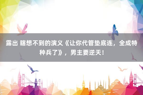 露出 瞎想不到的演义《让你代管垫底连，全成特种兵了》，男主要逆天！