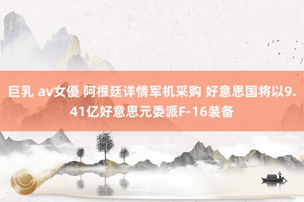 巨乳 av女優 阿根廷详情军机采购 好意思国将以9.41亿好意思元委派F-16装备