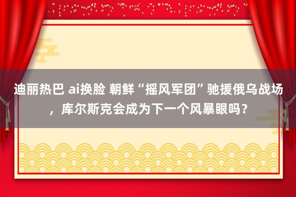 迪丽热巴 ai换脸 朝鲜“摇风军团”驰援俄乌战场，库尔斯克会成为下一个风暴眼吗？