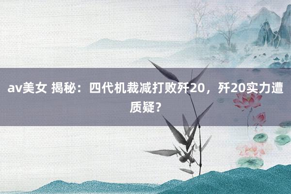 av美女 揭秘：四代机裁减打败歼20，歼20实力遭质疑？
