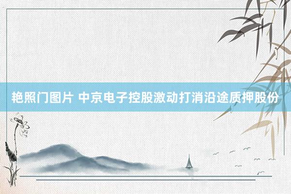 艳照门图片 中京电子控股激动打消沿途质押股份