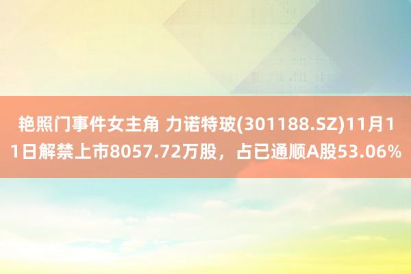 艳照门事件女主角 力诺特玻(301188.SZ)11月11日解禁上市8057.72万股，占已通顺A股53.06%