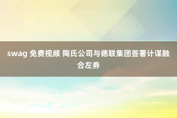 swag 免费视频 陶氏公司与德联集团签署计谋融合左券