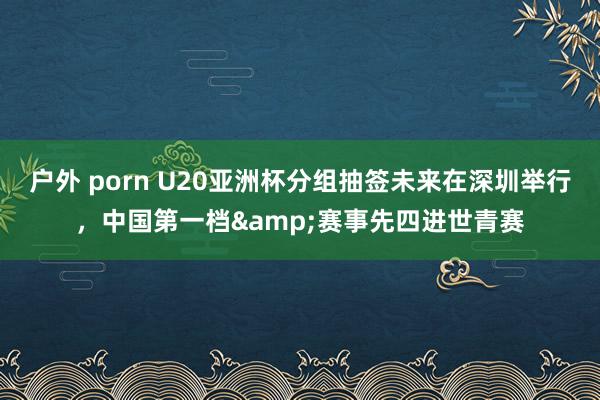 户外 porn U20亚洲杯分组抽签未来在深圳举行，中国第一档&赛事先四进世青赛