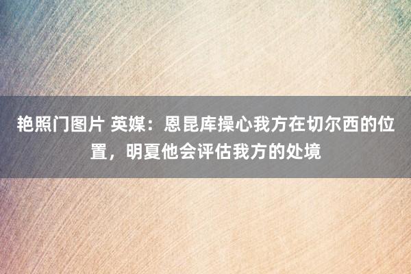 艳照门图片 英媒：恩昆库操心我方在切尔西的位置，明夏他会评估我方的处境
