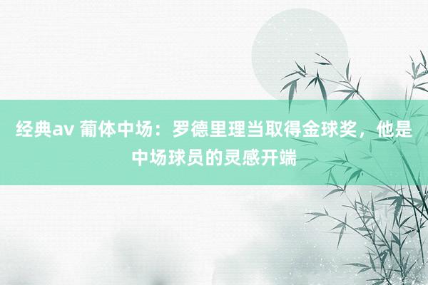 经典av 葡体中场：罗德里理当取得金球奖，他是中场球员的灵感开端