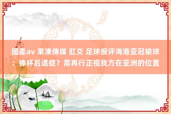 國產av 果凍傳媒 肛交 足球报评海港亚冠输球：捧杯后遗症？需再行正视我方在亚洲的位置