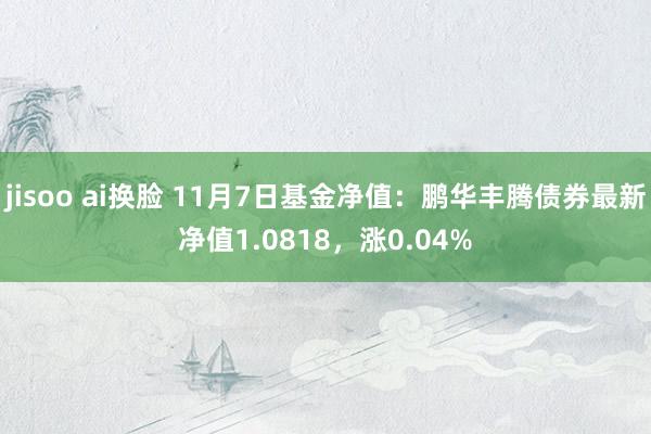 jisoo ai换脸 11月7日基金净值：鹏华丰腾债券最新净值1.0818，涨0.04%