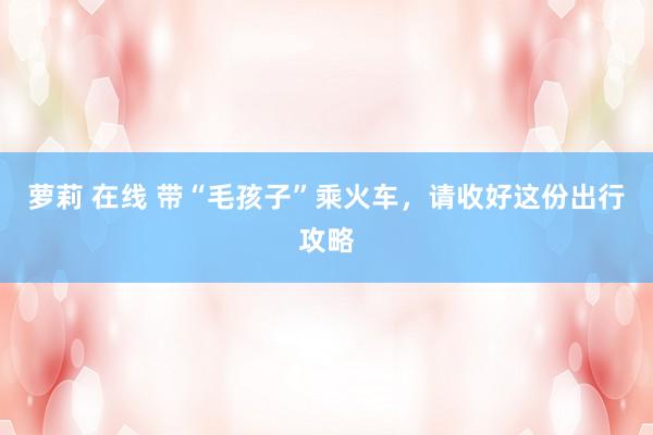 萝莉 在线 带“毛孩子”乘火车，请收好这份出行攻略