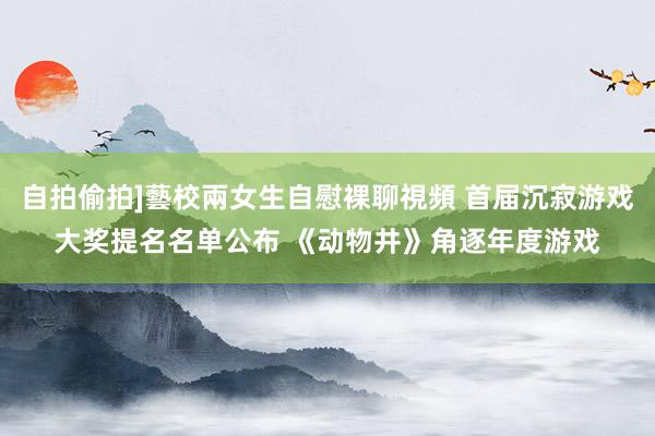 自拍偷拍]藝校兩女生自慰裸聊視頻 首届沉寂游戏大奖提名名单公布 《动物井》角逐年度游戏