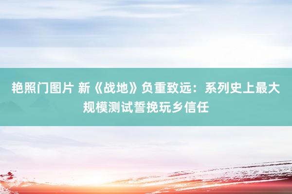 艳照门图片 新《战地》负重致远：系列史上最大规模测试誓挽玩乡信任