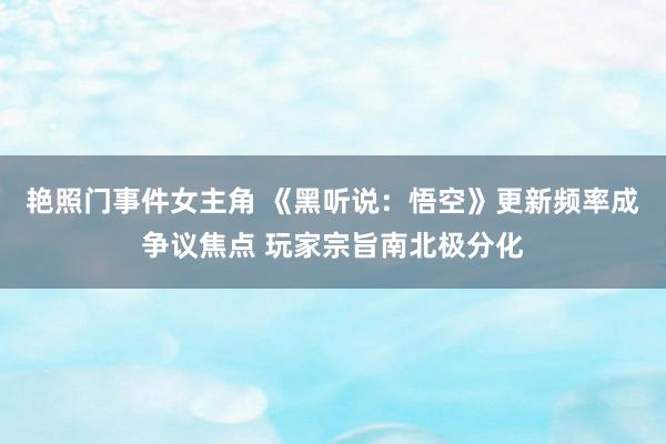 艳照门事件女主角 《黑听说：悟空》更新频率成争议焦点 玩家宗旨南北极分化