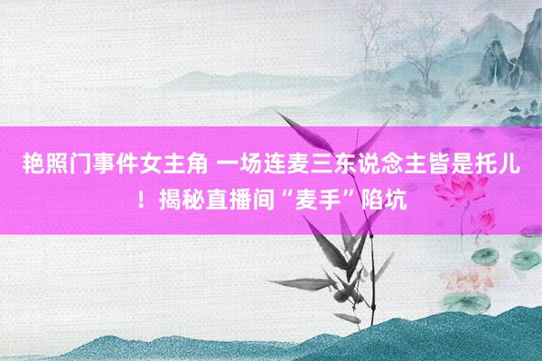 艳照门事件女主角 一场连麦三东说念主皆是托儿！揭秘直播间“麦手”陷坑