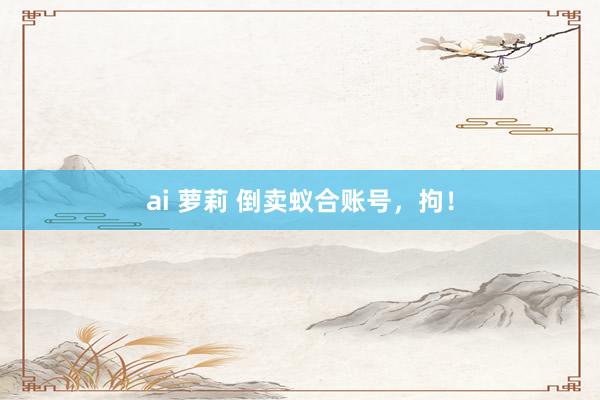 ai 萝莉 倒卖蚁合账号，拘！