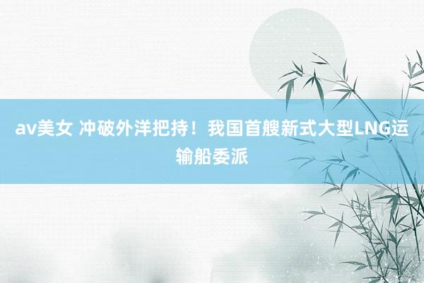 av美女 冲破外洋把持！我国首艘新式大型LNG运输船委派
