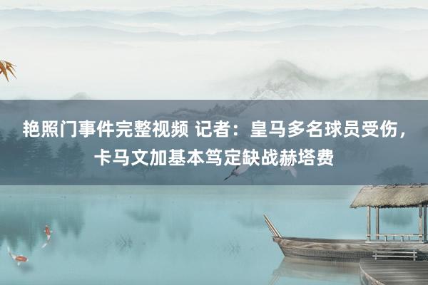 艳照门事件完整视频 记者：皇马多名球员受伤，卡马文加基本笃定缺战赫塔费