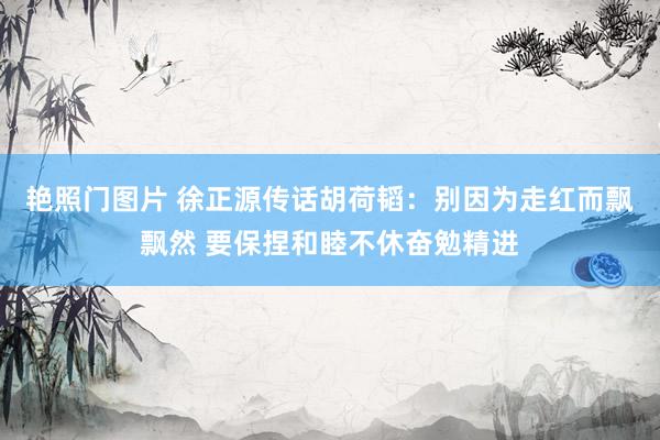 艳照门图片 徐正源传话胡荷韬：别因为走红而飘飘然 要保捏和睦不休奋勉精进