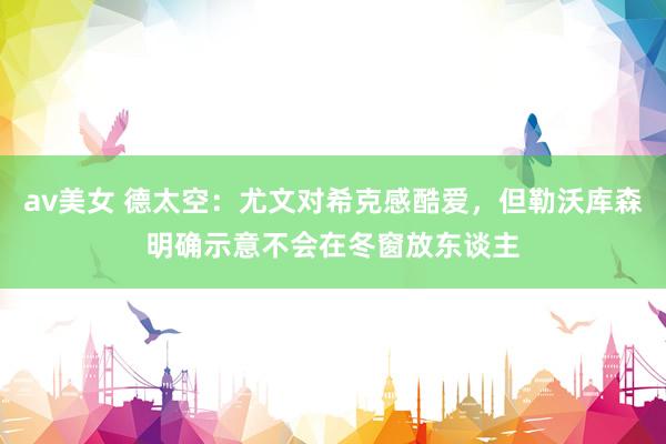 av美女 德太空：尤文对希克感酷爱，但勒沃库森明确示意不会在冬窗放东谈主