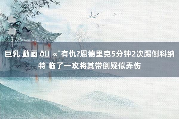 巨乳 動画 🫨有仇?恩德里克5分钟2次踢倒科纳特 临了一攻将其带倒疑似弄伤