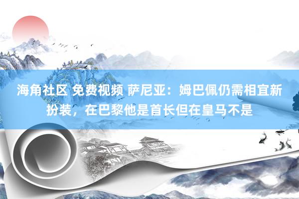 海角社区 免费视频 萨尼亚：姆巴佩仍需相宜新扮装，在巴黎他是首长但在皇马不是