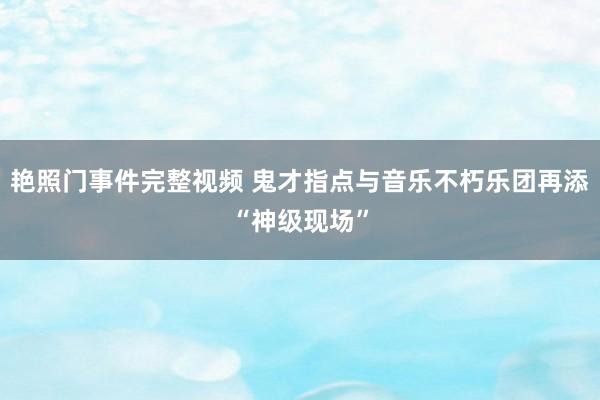 艳照门事件完整视频 鬼才指点与音乐不朽乐团再添“神级现场”