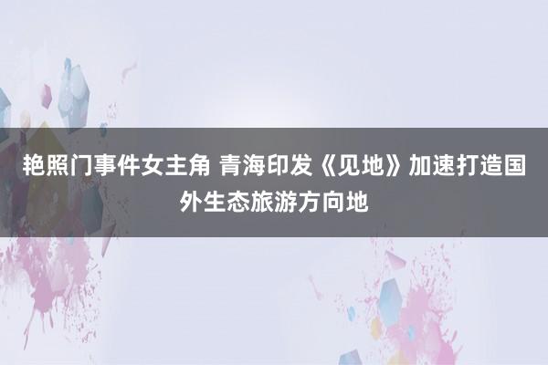 艳照门事件女主角 青海印发《见地》加速打造国外生态旅游方向地