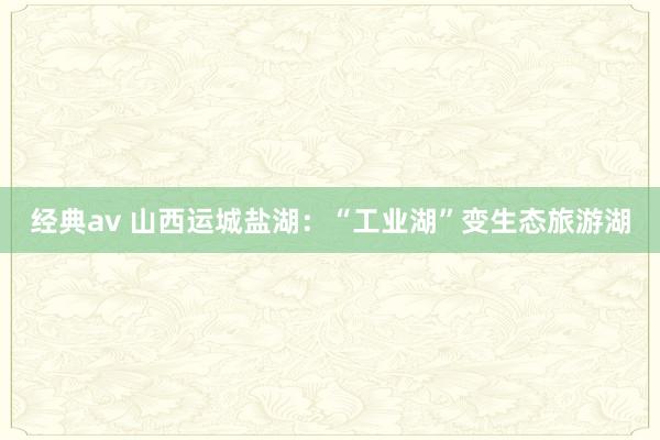 经典av 山西运城盐湖：“工业湖”变生态旅游湖