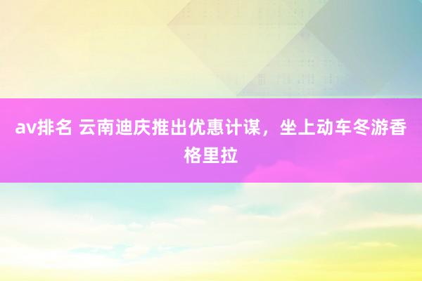 av排名 云南迪庆推出优惠计谋，坐上动车冬游香格里拉