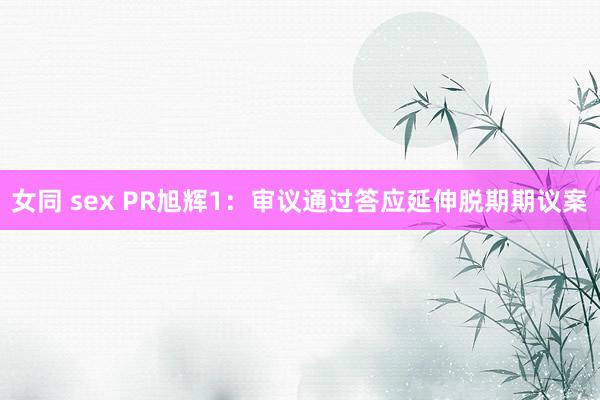 女同 sex PR旭辉1：审议通过答应延伸脱期期议案