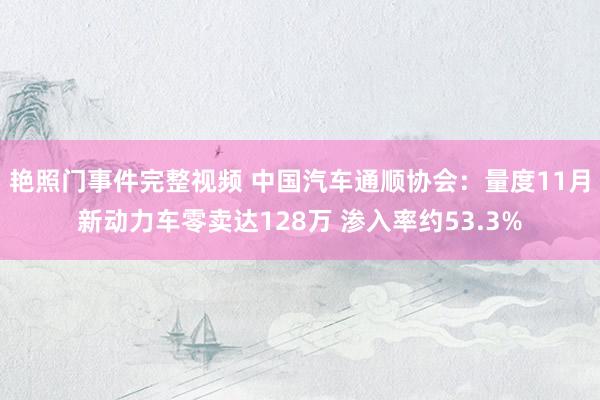 艳照门事件完整视频 中国汽车通顺协会：量度11月新动力车零卖达128万 渗入率约53.3%