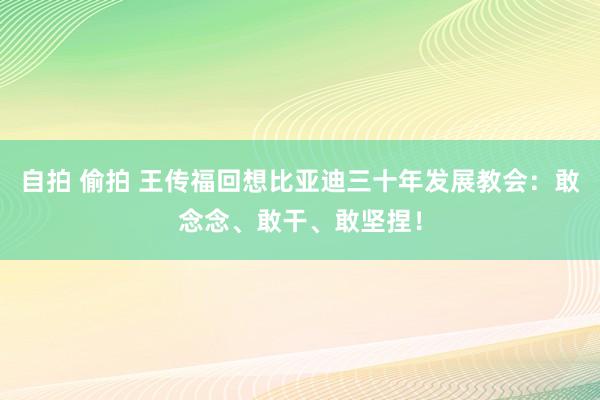 自拍 偷拍 王传福回想比亚迪三十年发展教会：敢念念、敢干、敢坚捏！